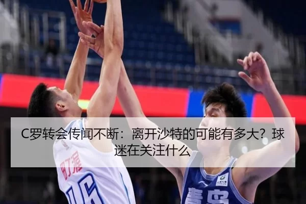C罗转会传闻不断：离开沙特的可能有多大？球迷在关注什么