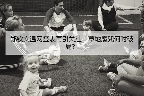 郑钦文温网签表再引关注，草地魔咒何时破局？
